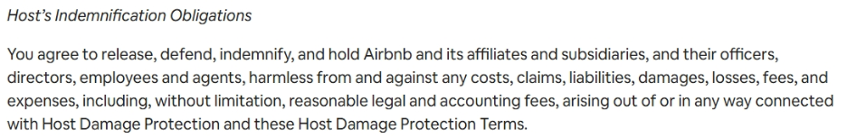 terms airbnb hosts are agreeing to with host damage protection Under Airbnb's host damage protection terms, hosts may be required to indemnify Airbnb, meaning they must cover costs, damages, or legal fees if a claim arises in connection with Host Damage Protection. This can include defense costs and other expenses tied to disputes or liability issues.